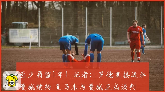 至少再留1年！记者：罗德里接近和曼城续约 皇马未与曼城正式谈判
