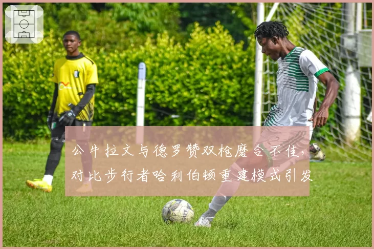 公牛拉文与德罗赞双枪磨合不佳，对比步行者哈利伯顿重建模式引发反思