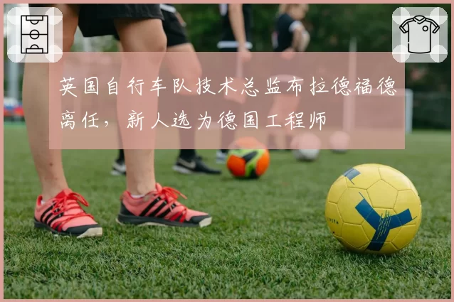 英国自行车队技术总监布拉德福德离任,新人选为德国工程师