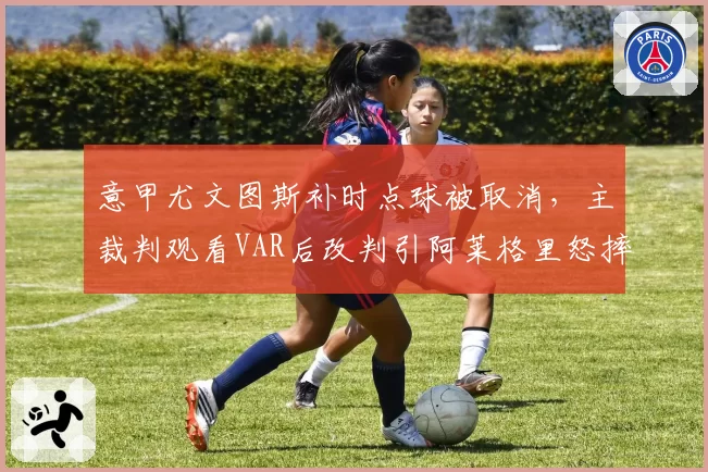 意甲尤文图斯补时点球被取消，主裁判观看VAR后改判引阿莱格里怒摔水瓶