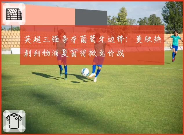 英超三强争夺葡萄牙边锋:曼联热刺利物浦夏窗将掀竞价战