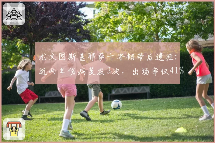 尤文图斯基耶萨十字韧带后遗症：近两年伤病复发3次，出场率仅41%