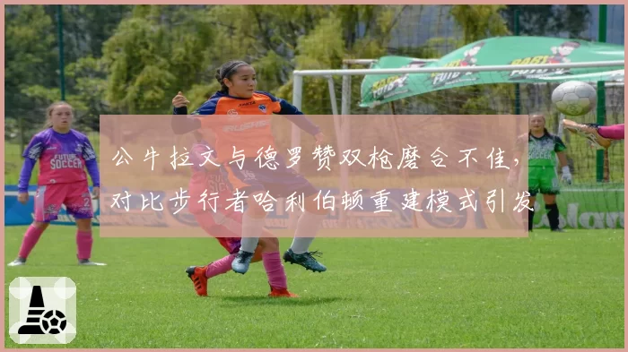 公牛拉文与德罗赞双枪磨合不佳，对比步行者哈利伯顿重建模式引发反思