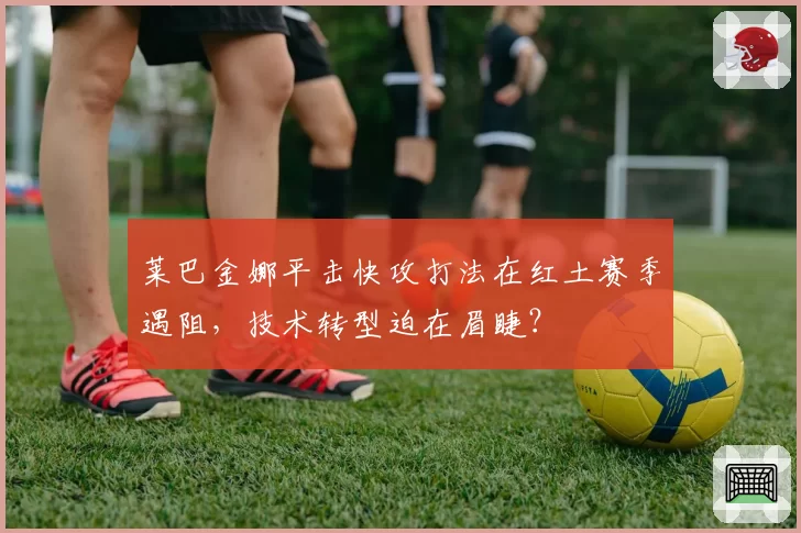 莱巴金娜平击快攻打法在红土赛季遇阻，技术转型迫在眉睫？