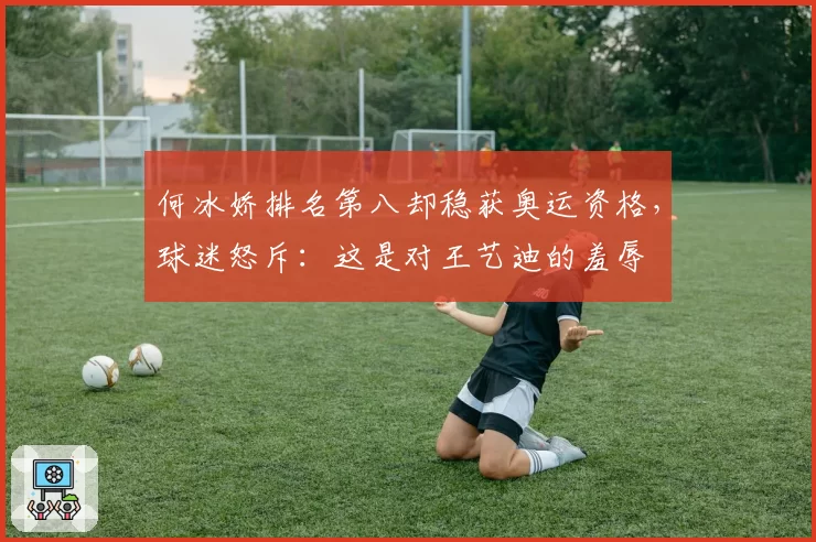 何冰娇排名第八却稳获奥运资格，球迷怒斥：这是对王艺迪的羞辱