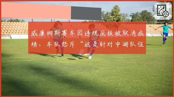威廉姆斯赛车因违规底板被取消成绩,车队怒斥“这是针对中游队伍的阴谋”