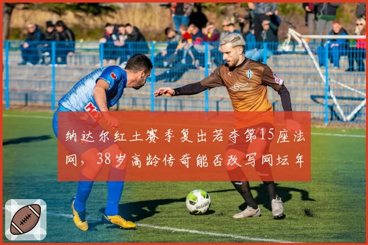纳达尔红土赛季复出若夺第15座法网,38岁高龄传奇能否改写网坛年龄纪录?