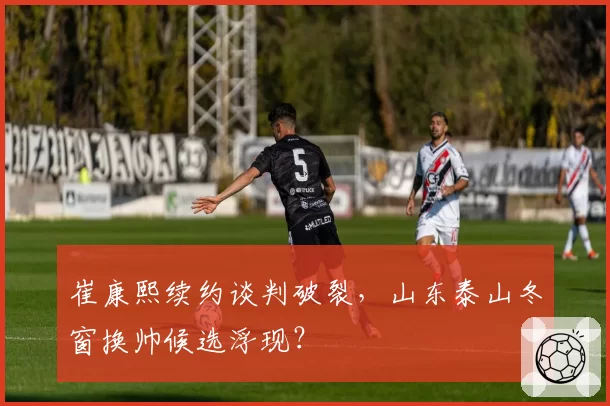 崔康熙续约谈判破裂，山东泰山冬窗换帅候选浮现？